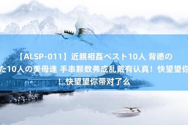 【ALSP-011】近親相姦ベスト10人 背徳の愛に溺れた10人の美母達 手串颗数弗成乱戴有认真！快望望你带对了么