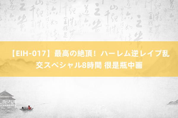 【EIH-017】最高の絶頂！ハーレム逆レイプ乱交スペシャル8時間 很是瓶中画