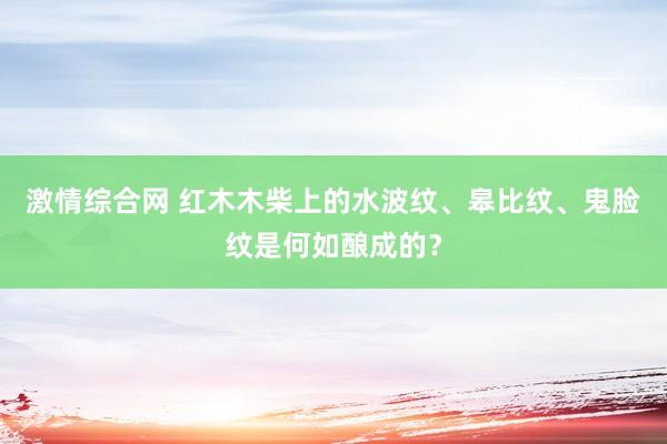 激情综合网 红木木柴上的水波纹、皋比纹、鬼脸纹是何如酿成的？