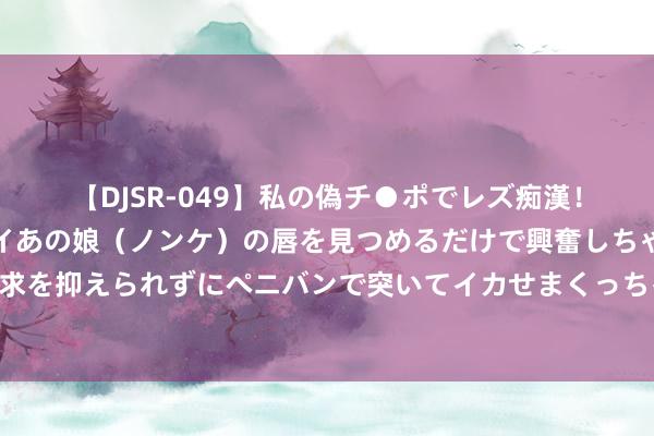 【DJSR-049】私の偽チ●ポでレズ痴漢！職場で見かけたカワイイあの娘（ノンケ）の唇を見つめるだけで興奮しちゃう私は欲求を抑えられずにペニバンで突いてイカせまくっちゃいました！ 象牙最全专科常识共享