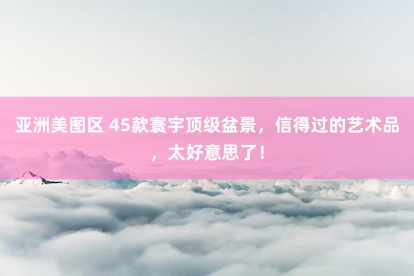 亚洲美图区 45款寰宇顶级盆景，信得过的艺术品，太好意思了！