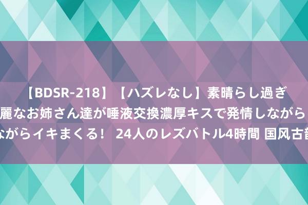 【BDSR-218】【ハズレなし】素晴らし過ぎる美女レズ。 ガチで綺麗なお姉さん達が唾液交換濃厚キスで発情しながらイキまくる！ 24人のレズバトル4時間 国风古韵仿青花瓷团扇系列