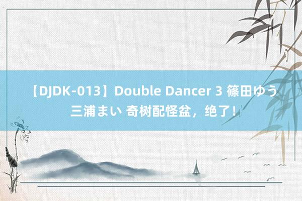 【DJDK-013】Double Dancer 3 篠田ゆう 三浦まい 奇树配怪盆，绝了！