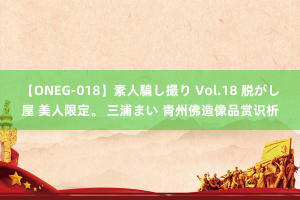 【ONEG-018】素人騙し撮り Vol.18 脱がし屋 美人限定。 三浦まい 青州佛造像品赏识析