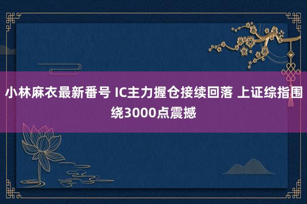 小林麻衣最新番号 IC主力握仓接续回落 上证综指围绕3000点震撼