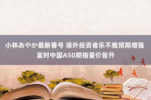 小林あやか最新番号 境外投资者乐不雅预期增强 富时中国A50期指量价皆升