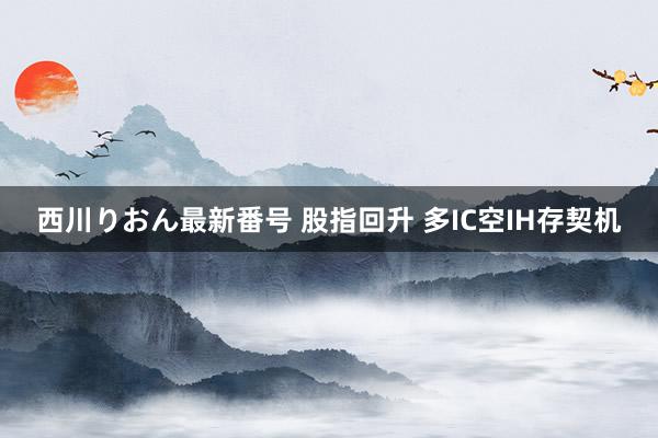 西川りおん最新番号 股指回升 多IC空IH存契机