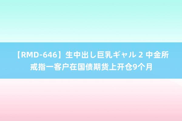 【RMD-646】生中出し巨乳ギャル 2 中金所戒指一客户在国债期货上开仓9个月