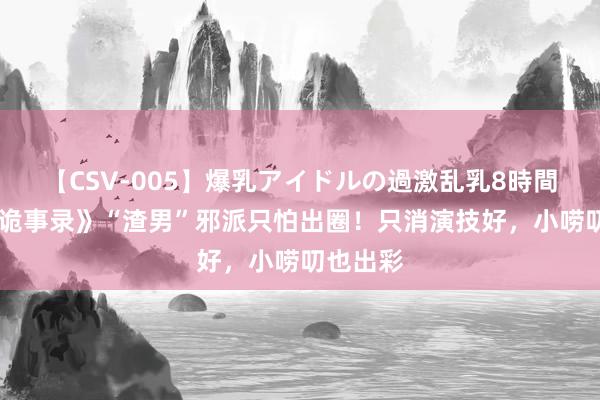 【CSV-005】爆乳アイドルの過激乱乳8時間 《唐朝诡事录》“渣男”邪派只怕出圈！只消演技好，小唠叨也出彩