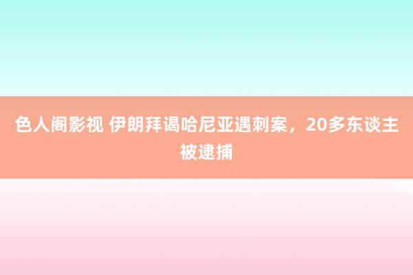 色人阁影视 伊朗拜谒哈尼亚遇刺案，20多东谈主被逮捕