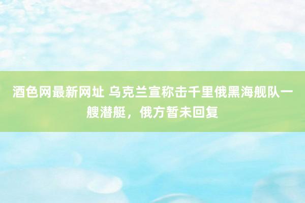 酒色网最新网址 乌克兰宣称击千里俄黑海舰队一艘潜艇，俄方暂未回复