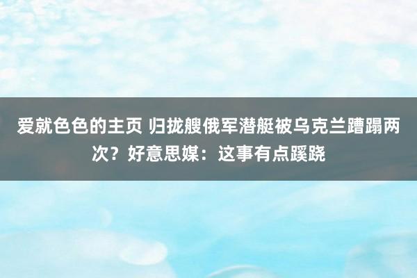 爱就色色的主页 归拢艘俄军潜艇被乌克兰蹧蹋两次？好意思媒：这事有点蹊跷