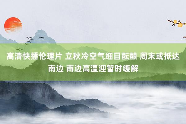 高清快播伦理片 立秋冷空气细目酝酿 周末或抵达南边 南边高温迎暂时缓解