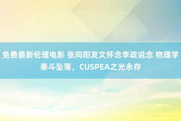 免费最新伦理电影 张向阳发文怀念李政说念 物理学泰斗坠落，CUSPEA之光永存