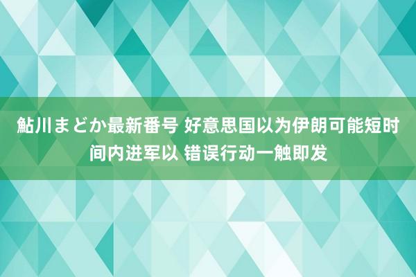 鮎川まどか最新番号 好意思国以为伊朗可能短时间内进军以 错误行动一触即发