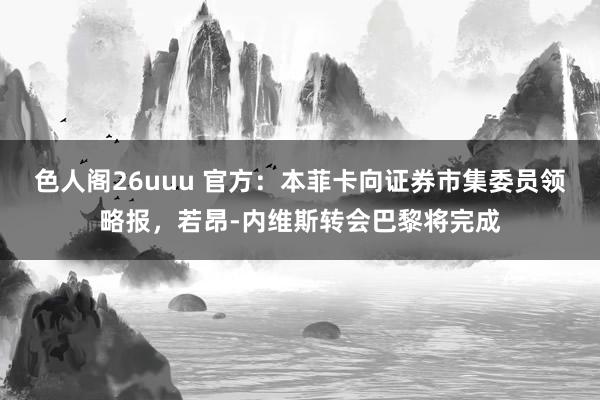 色人阁26uuu 官方：本菲卡向证券市集委员领略报，若昂-内维斯转会巴黎将完成