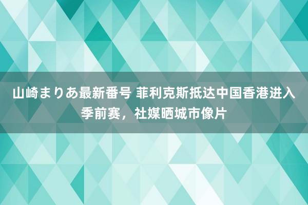 山崎まりあ最新番号 菲利克斯抵达中国香港进入季前赛，社媒晒城市像片