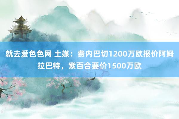 就去爱色色网 土媒：费内巴切1200万欧报价阿姆拉巴特，紫百合要价1500万欧