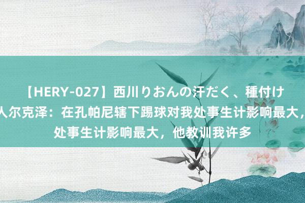 【HERY-027】西川りおんの汗だく、種付け、ガチSEX 王人尔克泽：在孔帕尼辖下踢球对我处事生计影响最大，他教训我许多