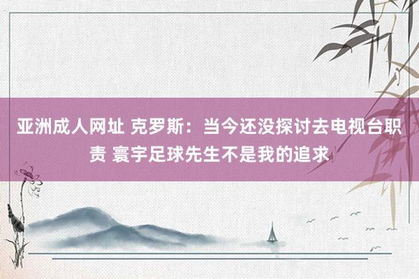 亚洲成人网址 克罗斯：当今还没探讨去电视台职责 寰宇足球先生不是我的追求