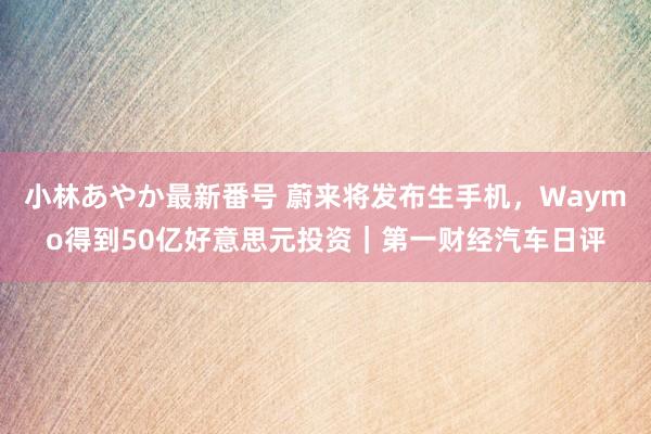 小林あやか最新番号 蔚来将发布生手机，Waymo得到50亿好意思元投资｜第一财经汽车日评