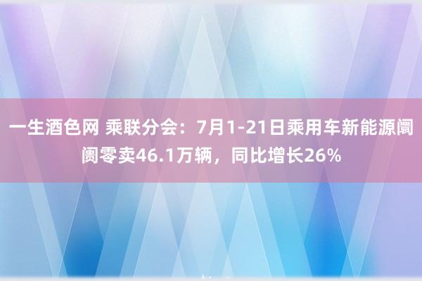 一生酒色网 乘联分会：7月1-21日乘用车新能源阛阓零卖46.1万辆，同比增长26%