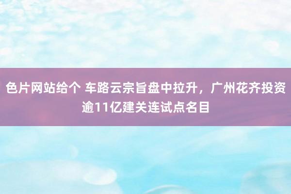 色片网站给个 车路云宗旨盘中拉升，广州花齐投资逾11亿建关连试点名目