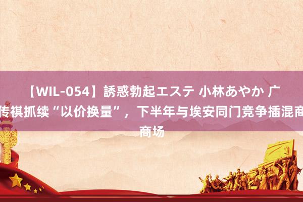 【WIL-054】誘惑勃起エステ 小林あやか 广汽传祺抓续“以价换量”，下半年与埃安同门竞争插混商场