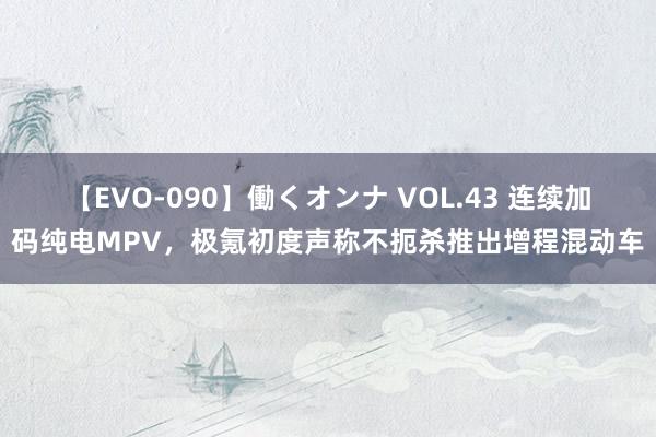 【EVO-090】働くオンナ VOL.43 连续加码纯电MPV，极氪初度声称不扼杀推出增程混动车