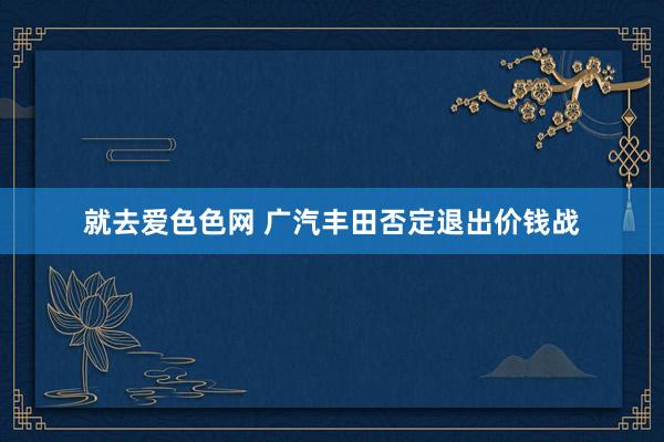 就去爱色色网 广汽丰田否定退出价钱战