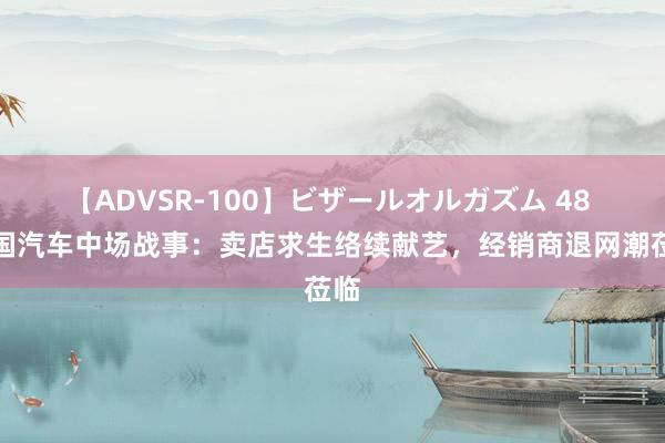 【ADVSR-100】ビザールオルガズム 48 中国汽车中场战事：卖店求生络续献艺，经销商退网潮莅临