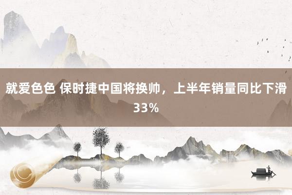 就爱色色 保时捷中国将换帅，上半年销量同比下滑33%