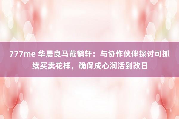 777me 华晨良马戴鹤轩：与协作伙伴探讨可抓续买卖花样，确保成心润活到改日