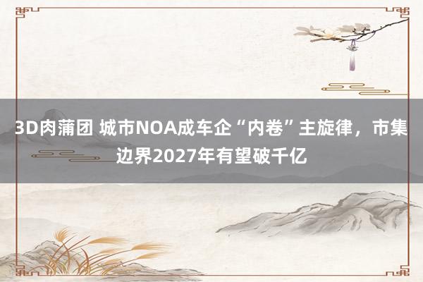 3D肉蒲团 城市NOA成车企“内卷”主旋律，市集边界2027年有望破千亿