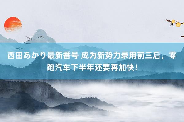 西田あかり最新番号 成为新势力录用前三后，零跑汽车下半年还要再加快！