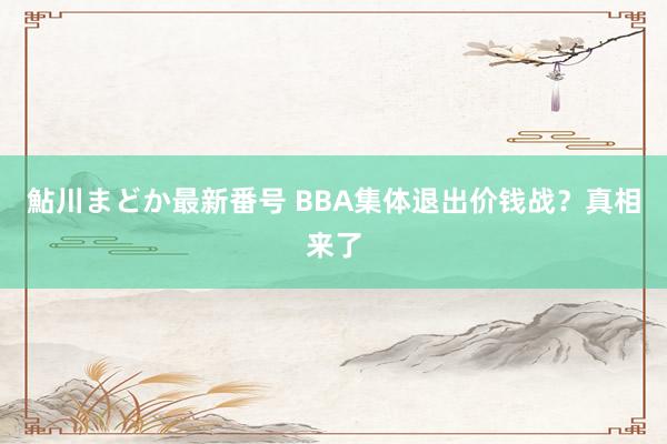 鮎川まどか最新番号 BBA集体退出价钱战？真相来了