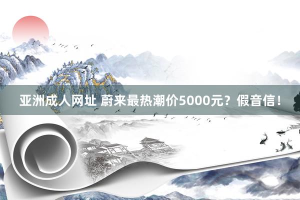 亚洲成人网址 蔚来最热潮价5000元？假音信！