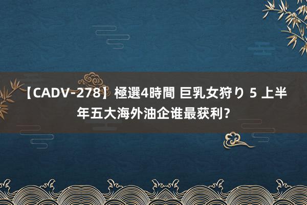 【CADV-278】極選4時間 巨乳女狩り 5 上半年五大海外油企谁最获利？