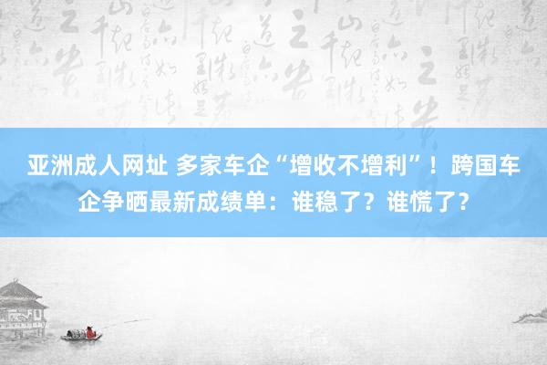 亚洲成人网址 多家车企“增收不增利”！跨国车企争晒最新成绩单：谁稳了？谁慌了？