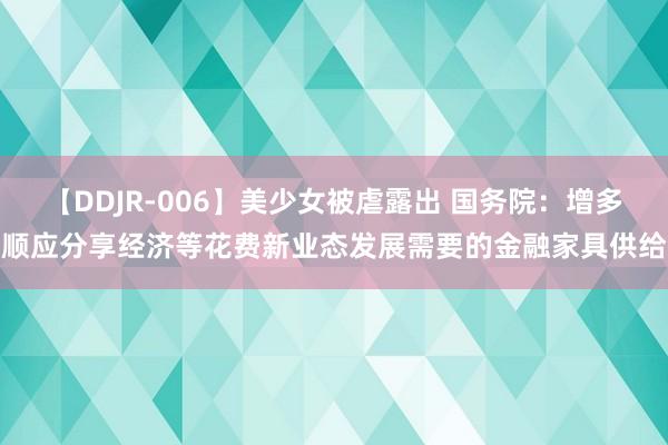 【DDJR-006】美少女被虐露出 国务院：增多顺应分享经济等花费新业态发展需要的金融家具供给