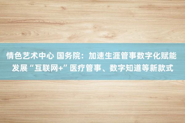 情色艺术中心 国务院：加速生涯管事数字化赋能 发展“互联网+”医疗管事、数字知道等新款式