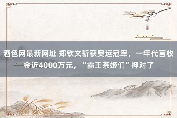 酒色网最新网址 郑钦文斩获奥运冠军，一年代言收金近4000万元，“霸王茶姬们”押对了