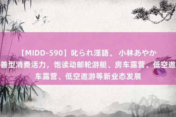 【MIDD-590】叱られ淫語。 小林あやか 国务院：引发改善型消费活力，饱读动邮轮游艇、房车露营、低空遨游等新业态发展