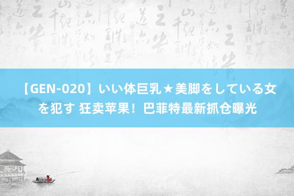 【GEN-020】いい体巨乳★美脚をしている女を犯す 狂卖苹果！巴菲特最新抓仓曝光