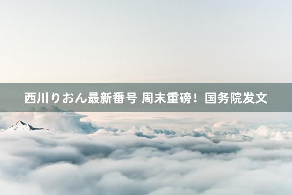 西川りおん最新番号 周末重磅！国务院发文