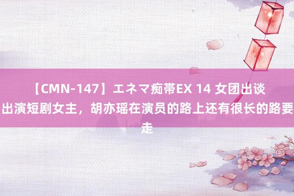 【CMN-147】エネマ痴帯EX 14 女团出谈，出演短剧女主，胡亦瑶在演员的路上还有很长的路要走