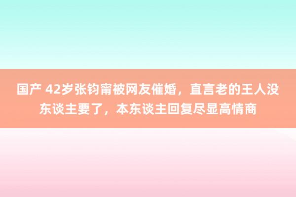 国产 42岁张钧甯被网友催婚，直言老的王人没东谈主要了，本东谈主回复尽显高情商