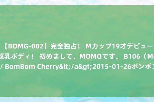 【BOMG-002】完全独占！ Mカップ19才デビュー！ 100万人に1人の超乳ボディ！ 初めまして、MOMOです。 B106（M65） W58 H85 / BomBom Cherry</a>2015-01-26ボンボンチェリー/妄想族&$BOMBO187分钟 李宽直呼杨议为小五，嘲讽其爹死了都哭不外来，网友：李金斗快来