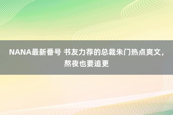 NANA最新番号 书友力荐的总裁朱门热点爽文，熬夜也要追更