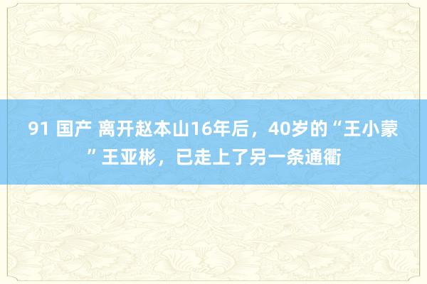 91 国产 离开赵本山16年后，40岁的“王小蒙”王亚彬，已走上了另一条通衢